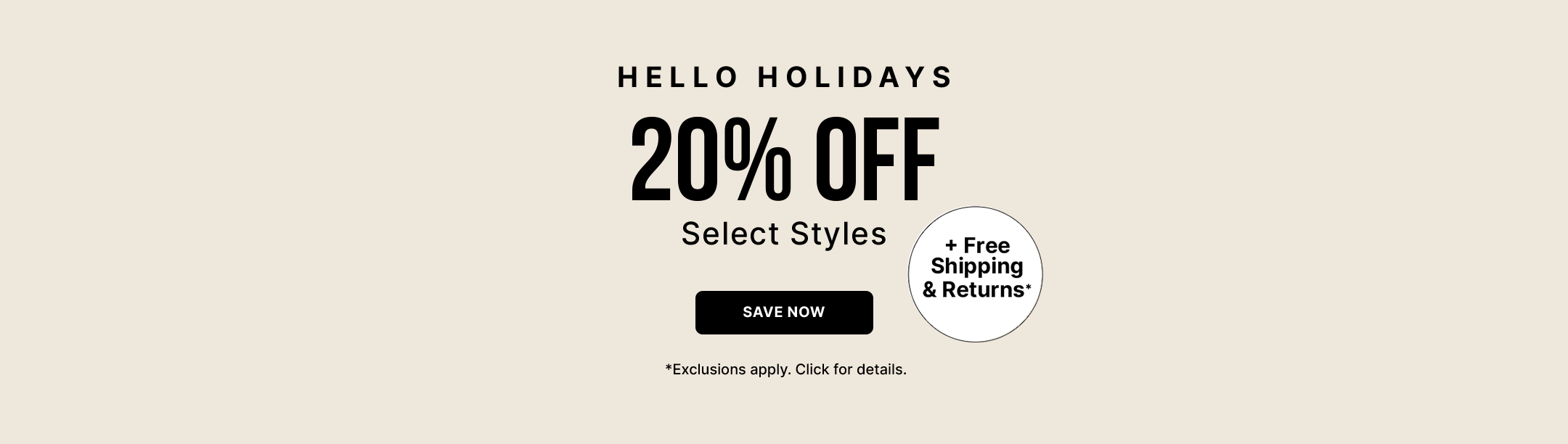 HELLO HOLIDAYS
20% off 
Select Styles. + Free Shipping & Returns*
*Exclusions apply. Click For Details. 