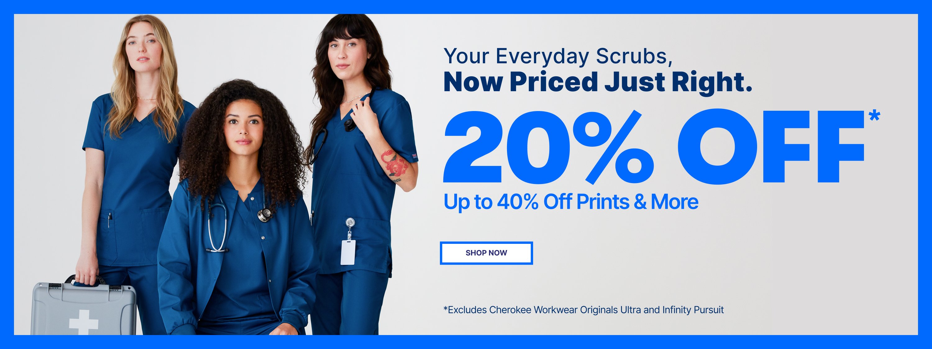 Your everyday scrubs, now priced just right. 20% Off* 
plus up to 40% Off Prints and More. Shop Now. Excludes
Cherokee Workwear Originals Ultra and Infinity Pursuit.