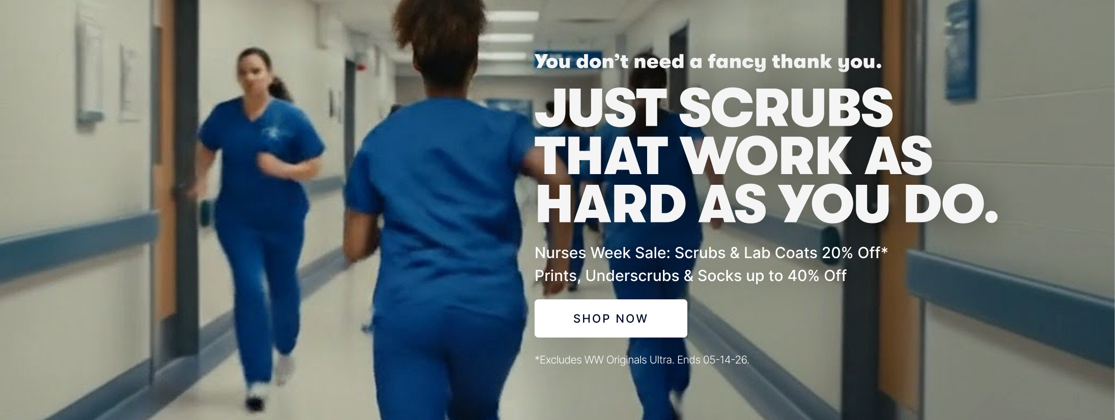 You don’t need a fancy thank you. JUST SCRUBS THAT WORK AS HARD AS YOU DO. Nurses Week Sale: Scrubs & Lab Coats 20% Off* Prints, Underscrubs & Socks up to 40% Off.  Shop Now. *Excludes WW Originals Ultra. Ends 05-14-26.